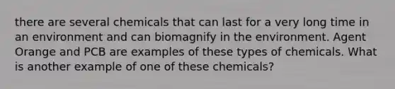 there are several chemicals that can last for a very long time in an environment and can biomagnify in the environment. Agent Orange and PCB are examples of these types of chemicals. What is another example of one of these chemicals?