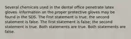 Several chemicals used in the dental office penetrate latex gloves. Information on the proper protective gloves may be found in the SDS. The first statement is true; the second statement is false. The first statement is false; the second statement is true. Both statements are true. Both statements are false.