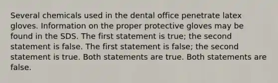 Several chemicals used in the dental office penetrate latex gloves. Information on the proper protective gloves may be found in the SDS. The first statement is true; the second statement is false. The first statement is false; the second statement is true. Both statements are true. Both statements are false.