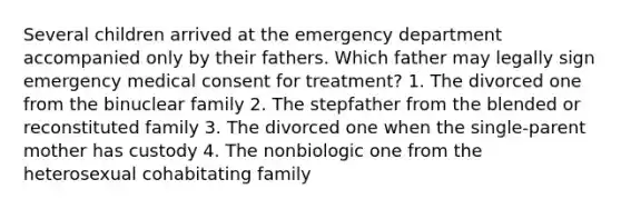 Several children arrived at the emergency department accompanied only by their fathers. Which father may legally sign emergency medical consent for treatment? 1. The divorced one from the binuclear family 2. The stepfather from the blended or reconstituted family 3. The divorced one when the single-parent mother has custody 4. The nonbiologic one from the heterosexual cohabitating family