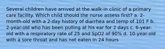 Several children have arrived at the walk-in clinic of a primary care facility. Which child should the nurse assess first? a. 2-month-old with a 2-day history of diarrhea and temp of 101 F b. 2-year-old who has been pulling at his ear for 2 days c. 6-year-old with a respiratory rate of 25 and SpO2 of 90% d. 10-year-old with a sore throat and has not eaten in 24 hours