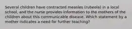 Several children have contracted measles (rubeola) in a local school, and the nurse provides information to the mothers of the children about this communicable disease. Which statement by a mother indicates a need for further teaching?