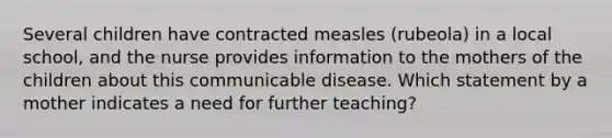 Several children have contracted measles (rubeola) in a local school, and the nurse provides information to the mothers of the children about this communicable disease. Which statement by a mother indicates a need for further teaching?