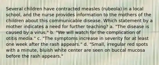 Several children have contracted measles (rubeola) in a local school, and the nurse provides information to the mothers of the children about this communicable disease. Which statement by a mother indicates a need for further teaching? a. "The disease is caused by a virus." b. "We will watch for the complication of otitis media." c. "The symptoms increase in severity for at least one week after the rash appears." d. "Small, irregular red spots with a minute, bluish white center are seen on buccal mucosa before the rash appears."