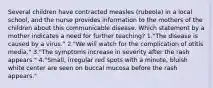 Several children have contracted measles (rubeola) in a local school, and the nurse provides information to the mothers of the children about this communicable disease. Which statement by a mother indicates a need for further teaching? 1."The disease is caused by a virus." 2."We will watch for the complication of otitis media." 3."The symptoms increase in severity after the rash appears." 4."Small, irregular red spots with a minute, bluish white center are seen on buccal mucosa before the rash appears."