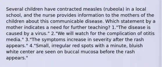 Several children have contracted measles (rubeola) in a local school, and the nurse provides information to the mothers of the children about this communicable disease. Which statement by a mother indicates a need for further teaching? 1."The disease is caused by a virus." 2."We will watch for the complication of otitis media." 3."The symptoms increase in severity after the rash appears." 4."Small, irregular red spots with a minute, bluish white center are seen on buccal mucosa before the rash appears."