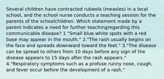 Several children have contracted rubeola (measles) in a local school, and the school nurse conducts a teaching session for the parents of the schoolchildren. Which statement made by a parent indicates a need for further teachingregarding this communicable disease? 1."Small blue-white spots with a red base may appear in the mouth." 2."The rash usually begins on the face and spreads downward toward the feet." 3."The disease can be spread to others from 10 days before any sign of the disease appears to 15 days after the rash appears." 4."Respiratory symptoms such as a profuse runny nose, cough, and fever occur before the development of a rash."