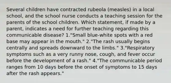 Several children have contracted rubeola (measles) in a local school, and the school nurse conducts a teaching session for the parents of the school children. Which statement, if made by a parent, indicates a need for further teaching regarding this communicable disease? 1."Small blue-white spots with a red base may appear in the mouth." 2."The rash usually begins centrally and spreads downward to the limbs." 3."Respiratory symptoms such as a very runny nose, cough, and fever occur before the development of a rash." 4."The communicable period ranges from 10 days before the onset of symptoms to 15 days after the rash appears."