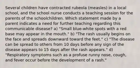 Several children have contracted rubeola (measles) in a local school, and the school nurse conducts a teaching session for the parents of the schoolchildren. Which statement made by a parent indicates a need for further teaching regarding this communicable disease? a) "Small blue-white spots with a red base may appear in the mouth." b) "The rash usually begins on the face and spreads downward toward the feet." c) "The disease can be spread to others from 10 days before any sign of the disease appears to 15 days after the rash appears." d) "Respiratory symptoms such as a profuse runny nose, cough, and fever occur before the development of a rash."