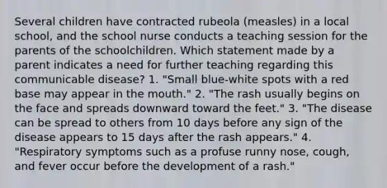 Several children have contracted rubeola (measles) in a local school, and the school nurse conducts a teaching session for the parents of the schoolchildren. Which statement made by a parent indicates a need for further teaching regarding this communicable disease? 1. "Small blue-white spots with a red base may appear in the mouth." 2. "The rash usually begins on the face and spreads downward toward the feet." 3. "The disease can be spread to others from 10 days before any sign of the disease appears to 15 days after the rash appears." 4. "Respiratory symptoms such as a profuse runny nose, cough, and fever occur before the development of a rash."