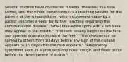 Several children have contracted rubeola (measles) in a local school, and the school nurse conducts a teaching session for the parents of the schoolchildren. Which statement made by a parent indicates a need for further teaching regarding this communicable disease? "Small blue-white spots with a red base may appear in the mouth." "The rash usually begins on the face and spreads downward toward the feet." "The disease can be spread to others from 10 days before any sign of the disease appears to 15 days after the rash appears." "Respiratory symptoms such as a profuse runny nose, cough, and fever occur before the development of a rash."