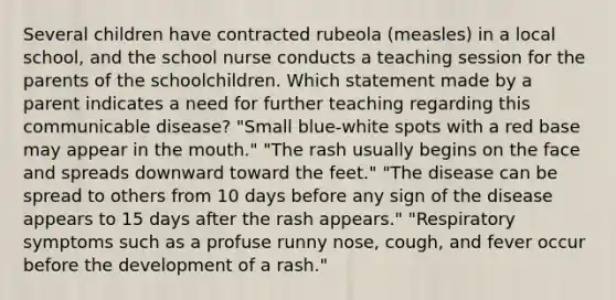 Several children have contracted rubeola (measles) in a local school, and the school nurse conducts a teaching session for the parents of the schoolchildren. Which statement made by a parent indicates a need for further teaching regarding this communicable disease? "Small blue-white spots with a red base may appear in the mouth." "The rash usually begins on the face and spreads downward toward the feet." "The disease can be spread to others from 10 days before any sign of the disease appears to 15 days after the rash appears." "Respiratory symptoms such as a profuse runny nose, cough, and fever occur before the development of a rash."