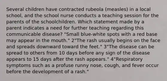 Several children have contracted rubeola (measles) in a local school, and the school nurse conducts a teaching session for the parents of the schoolchildren. Which statement made by a parent indicates a need for further teaching regarding this communicable disease? "Small blue-white spots with a red base may appear in the mouth." 2"The rash usually begins on the face and spreads downward toward the feet." 3"The disease can be spread to others from 10 days before any sign of the disease appears to 15 days after the rash appears." 4"Respiratory symptoms such as a profuse runny nose, cough, and fever occur before the development of a rash."