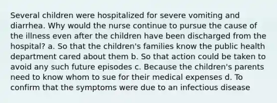 Several children were hospitalized for severe vomiting and diarrhea. Why would the nurse continue to pursue the cause of the illness even after the children have been discharged from the hospital? a. So that the children's families know the public health department cared about them b. So that action could be taken to avoid any such future episodes c. Because the children's parents need to know whom to sue for their medical expenses d. To confirm that the symptoms were due to an infectious disease