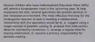 Several children who have Individualized Education Plans (IEPs) will attend a kindergarten class in the upcoming year. To help implement the IEPs, several specialists will provide services in the classroom environment. The most effective first step for the kindergarten teacher to take in building a collaborative relationship with the specialists would be to: A. suggest using a single method of problem solving. B. propose that intervention ideas be reached by consensus. C. arrange a regular time for sharing information. D. assume a primary responsibility for decision making.