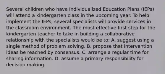 Several children who have Individualized Education Plans (IEPs) will attend a kindergarten class in the upcoming year. To help implement the IEPs, several specialists will provide services in the classroom environment. The most effective first step for the kindergarten teacher to take in building a collaborative relationship with the specialists would be to: A. suggest using a single method of problem solving. B. propose that intervention ideas be reached by consensus. C. arrange a regular time for sharing information. D. assume a primary responsibility for decision making.