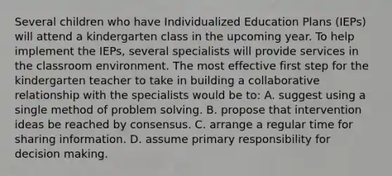 Several children who have Individualized Education Plans (IEPs) will attend a kindergarten class in the upcoming year. To help implement the IEPs, several specialists will provide services in the classroom environment. The most effective first step for the kindergarten teacher to take in building a collaborative relationship with the specialists would be to: A. suggest using a single method of problem solving. B. propose that intervention ideas be reached by consensus. C. arrange a regular time for sharing information. D. assume primary responsibility for decision making.