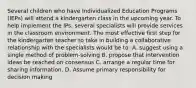 Several children who have Individualized Education Programs (IEPs) will attend a kindergarten class in the upcoming year. To help implement the IPs, several specialists will provide services in the classroom environment. The most effective first step for the kindergarten teacher to take in building a collaborative relationship with the specialists would be to: A. suggest using a single method of problem-solving B. propose that intervention ideas be reached on consensus C. arrange a regular time for sharing information. D. Assume primary responsibility for decision making