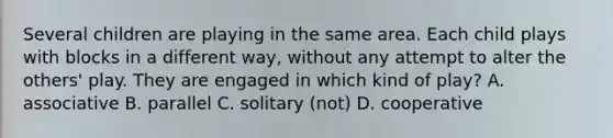 Several children are playing in the same area. Each child plays with blocks in a different way, without any attempt to alter the others' play. They are engaged in which kind of play? A. associative B. parallel C. solitary (not) D. cooperative