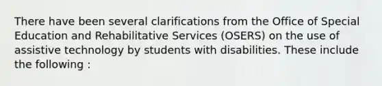 There have been several clarifications from the Office of Special Education and Rehabilitative Services (OSERS) on the use of assistive technology by students with disabilities. These include the following :