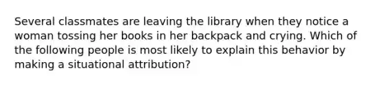 Several classmates are leaving the library when they notice a woman tossing her books in her backpack and crying. Which of the following people is most likely to explain this behavior by making a situational attribution?