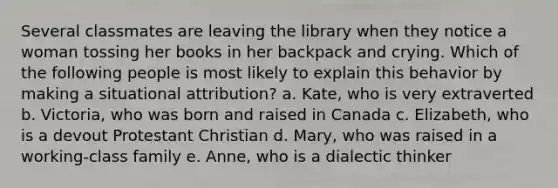 Several classmates are leaving the library when they notice a woman tossing her books in her backpack and crying. Which of the following people is most likely to explain this behavior by making a situational attribution? a. Kate, who is very extraverted b. Victoria, who was born and raised in Canada c. Elizabeth, who is a devout Protestant Christian d. Mary, who was raised in a working-class family e. Anne, who is a dialectic thinker