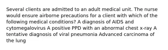 Several clients are admitted to an adult medical unit. The nurse would ensure airborne precautions for a client with which of the following medical conditions? A diagnosis of AIDS and cytomegalovirus A positive PPD with an abnormal chest x-ray A tentative diagnosis of viral pneumonia Advanced carcinoma of the lung