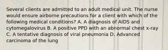 Several clients are admitted to an adult medical unit. The nurse would ensure airborne precautions for a client with which of the following medical conditions? A. A diagnosis of AIDS and cytomegalovirus B. A positive PPD with an abnormal chest x-ray C. A tentative diagnosis of viral pneumonia D. Advanced carcinoma of the lung