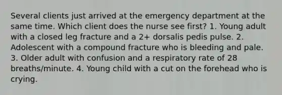 Several clients just arrived at the emergency department at the same time. Which client does the nurse see first? 1. Young adult with a closed leg fracture and a 2+ dorsalis pedis pulse. 2. Adolescent with a compound fracture who is bleeding and pale. 3. Older adult with confusion and a respiratory rate of 28 breaths/minute. 4. Young child with a cut on the forehead who is crying.