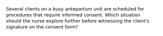 Several clients on a busy antepartum unit are scheduled for procedures that require informed consent. Which situation should the nurse explore further before witnessing the client's signature on the consent form?