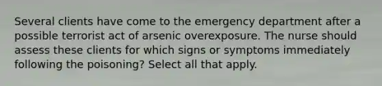 Several clients have come to the emergency department after a possible terrorist act of arsenic overexposure. The nurse should assess these clients for which signs or symptoms immediately following the poisoning? Select all that apply.