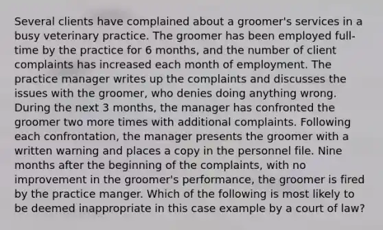 Several clients have complained about a groomer's services in a busy veterinary practice. The groomer has been employed full-time by the practice for 6 months, and the number of client complaints has increased each month of employment. The practice manager writes up the complaints and discusses the issues with the groomer, who denies doing anything wrong. During the next 3 months, the manager has confronted the groomer two more times with additional complaints. Following each confrontation, the manager presents the groomer with a written warning and places a copy in the personnel file. Nine months after the beginning of the complaints, with no improvement in the groomer's performance, the groomer is fired by the practice manger. Which of the following is most likely to be deemed inappropriate in this case example by a court of law?