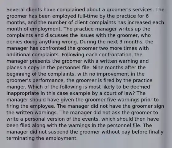 Several clients have complained about a groomer's services. The groomer has been employed full-time by the practice for 6 months, and the number of client complaints has increased each month of employment. The practice manager writes up the complaints and discusses the issues with the groomer, who denies doing anything wrong. During the next 3 months, the manager has confronted the groomer two more times with additional complaints. Following each confrontation, the manager presents the groomer with a written warning and places a copy in the personnel file. Nine months after the beginning of the complaints, with no improvement in the groomer's performance, the groomer is fired by the practice manger. Which of the following is most likely to be deemed inappropriate in this case example by a court of law? The manager should have given the groomer five warnings prior to firing the employee. The manager did not have the groomer sign the written warnings. The manager did not ask the groomer to write a personal version of the events, which should then have been filed along with the warnings in the personnel file. The manager did not suspend the groomer without pay before finally terminating the employment.