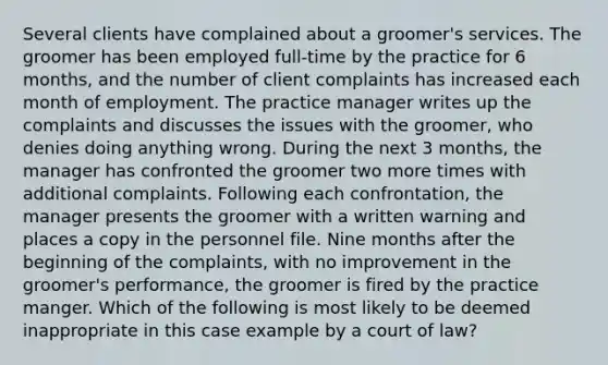 Several clients have complained about a groomer's services. The groomer has been employed full-time by the practice for 6 months, and the number of client complaints has increased each month of employment. The practice manager writes up the complaints and discusses the issues with the groomer, who denies doing anything wrong. During the next 3 months, the manager has confronted the groomer two more times with additional complaints. Following each confrontation, the manager presents the groomer with a written warning and places a copy in the personnel file. Nine months after the beginning of the complaints, with no improvement in the groomer's performance, the groomer is fired by the practice manger. Which of the following is most likely to be deemed inappropriate in this case example by a court of law?