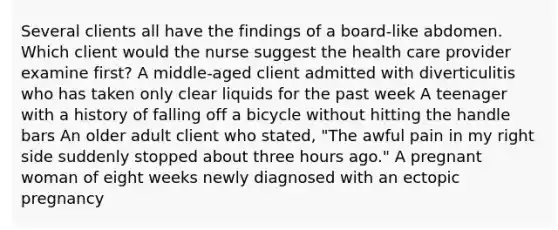 Several clients all have the findings of a board-like abdomen. Which client would the nurse suggest the health care provider examine first? A middle-aged client admitted with diverticulitis who has taken only clear liquids for the past week A teenager with a history of falling off a bicycle without hitting the handle bars An older adult client who stated, "The awful pain in my right side suddenly stopped about three hours ago." A pregnant woman of eight weeks newly diagnosed with an ectopic pregnancy