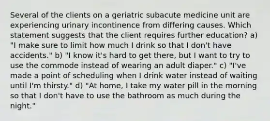 Several of the clients on a geriatric subacute medicine unit are experiencing urinary incontinence from differing causes. Which statement suggests that the client requires further education? a) "I make sure to limit how much I drink so that I don't have accidents." b) "I know it's hard to get there, but I want to try to use the commode instead of wearing an adult diaper." c) "I've made a point of scheduling when I drink water instead of waiting until I'm thirsty." d) "At home, I take my water pill in the morning so that I don't have to use the bathroom as much during the night."