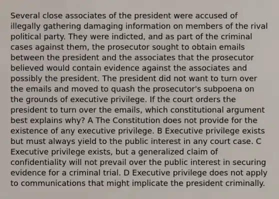 Several close associates of the president were accused of illegally gathering damaging information on members of the rival political party. They were indicted, and as part of the criminal cases against them, the prosecutor sought to obtain emails between the president and the associates that the prosecutor believed would contain evidence against the associates and possibly the president. The president did not want to turn over the emails and moved to quash the prosecutor's subpoena on the grounds of executive privilege. If the court orders the president to turn over the emails, which constitutional argument best explains why? A The Constitution does not provide for the existence of any executive privilege. B Executive privilege exists but must always yield to the public interest in any court case. C Executive privilege exists, but a generalized claim of confidentiality will not prevail over the public interest in securing evidence for a criminal trial. D Executive privilege does not apply to communications that might implicate the president criminally.