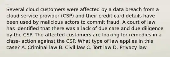 Several cloud customers were affected by a data breach from a cloud service provider (CSP) and their credit card details have been used by malicious actors to commit fraud. A court of law has identified that there was a lack of due care and due diligence by the CSP. The affected customers are looking for remedies in a class- action against the CSP. What type of law applies in this case? A. Criminal law B. Civil law C. Tort law D. Privacy law