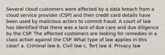 Several cloud customers were affected by a data breach from a cloud service provider (CSP) and their credit card details have been used by malicious actors to commit fraud. A court of law has identified that there was a lack of due care and due diligence by the CSP. The affected customers are looking for remedies in a class action against the CSP. What type of law applies in this case? a. Criminal law b. Civil law c. Tort law d. Privacy law