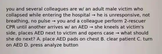 you and several colleagues are w/ an adult male victim who collapsed while entering the hospital → he is unresponsive, not breathing, no pulse → you and a colleague perform 2-rescuer CPR until another arrives w/ an AED → she kneels at victim's side, places AED next to victim and opens case → what should she do next? A. place AED pads on chest B. clear patient C. turn on AED D. press analyze button