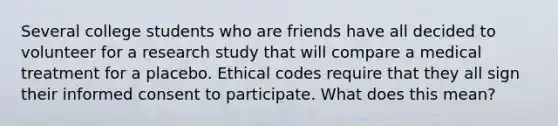 Several college students who are friends have all decided to volunteer for a research study that will compare a medical treatment for a placebo. Ethical codes require that they all sign their informed consent to participate. What does this mean?