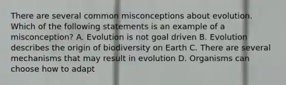 There are several common misconceptions about evolution. Which of the following statements is an example of a misconception? A. Evolution is not goal driven B. Evolution describes the origin of biodiversity on Earth C. There are several mechanisms that may result in evolution D. Organisms can choose how to adapt