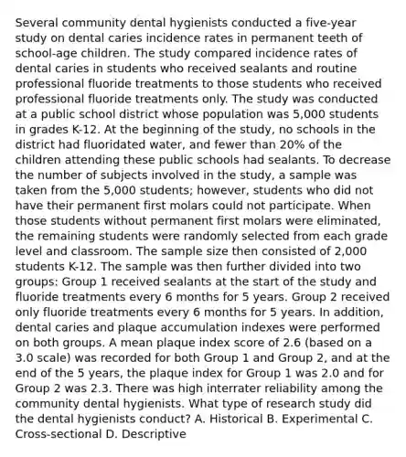 Several community dental hygienists conducted a five-year study on dental caries incidence rates in permanent teeth of school-age children. The study compared incidence rates of dental caries in students who received sealants and routine professional fluoride treatments to those students who received professional fluoride treatments only. The study was conducted at a public school district whose population was 5,000 students in grades K-12. At the beginning of the study, no schools in the district had fluoridated water, and fewer than 20% of the children attending these public schools had sealants. To decrease the number of subjects involved in the study, a sample was taken from the 5,000 students; however, students who did not have their permanent first molars could not participate. When those students without permanent first molars were eliminated, the remaining students were randomly selected from each grade level and classroom. The sample size then consisted of 2,000 students K-12. The sample was then further divided into two groups: Group 1 received sealants at the start of the study and fluoride treatments every 6 months for 5 years. Group 2 received only fluoride treatments every 6 months for 5 years. In addition, dental caries and plaque accumulation indexes were performed on both groups. A mean plaque index score of 2.6 (based on a 3.0 scale) was recorded for both Group 1 and Group 2, and at the end of the 5 years, the plaque index for Group 1 was 2.0 and for Group 2 was 2.3. There was high interrater reliability among the community dental hygienists. What type of research study did the dental hygienists conduct? A. Historical B. Experimental C. Cross-sectional D. Descriptive