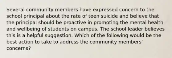 Several community members have expressed concern to the school principal about the rate of teen suicide and believe that the principal should be proactive in promoting the mental health and wellbeing of students on campus. The school leader believes this is a helpful suggestion. Which of the following would be the best action to take to address the community members' concerns?