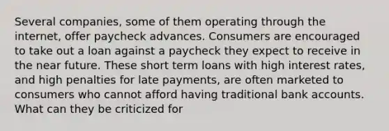 Several companies, some of them operating through the internet, offer paycheck advances. Consumers are encouraged to take out a loan against a paycheck they expect to receive in <a href='https://www.questionai.com/knowledge/k3kaQH73w3-the-near-future' class='anchor-knowledge'>the near future</a>. These short term loans with high interest rates, and high penalties for late payments, are often marketed to consumers who cannot afford having traditional bank accounts. What can they be criticized for