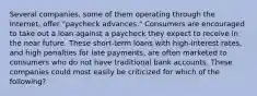 Several companies, some of them operating through the Internet, offer "paycheck advances." Consumers are encouraged to take out a loan against a paycheck they expect to receive in the near future. These short-term loans with high-interest rates, and high penalties for late payments, are often marketed to consumers who do not have traditional bank accounts. These companies could most easily be criticized for which of the following?