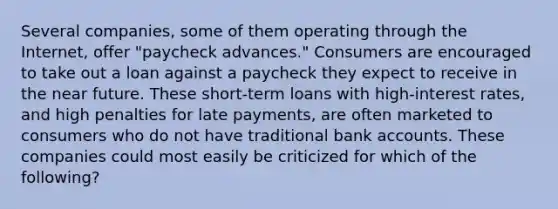 Several companies, some of them operating through the Internet, offer "paycheck advances." Consumers are encouraged to take out a loan against a paycheck they expect to receive in the near future. These short-term loans with high-interest rates, and high penalties for late payments, are often marketed to consumers who do not have traditional bank accounts. These companies could most easily be criticized for which of the following?