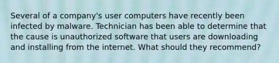 Several of a company's user computers have recently been infected by malware. Technician has been able to determine that the cause is unauthorized software that users are downloading and installing from the internet. What should they recommend?