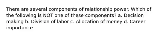 There are several components of relationship power. Which of the following is NOT one of these components? a. <a href='https://www.questionai.com/knowledge/kuI1pP196d-decision-making' class='anchor-knowledge'>decision making</a> b. Division of labor c. Allocation of money d. Career importance