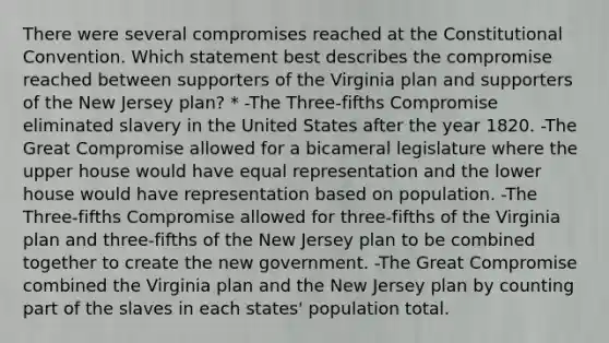 There were several compromises reached at the Constitutional Convention. Which statement best describes the compromise reached between supporters of the Virginia plan and supporters of the New Jersey plan? * -The Three-fifths Compromise eliminated slavery in the United States after the year 1820. -The Great Compromise allowed for a bicameral legislature where the upper house would have equal representation and the lower house would have representation based on population. -The Three-fifths Compromise allowed for three-fifths of the Virginia plan and three-fifths of the New Jersey plan to be combined together to create the new government. -The Great Compromise combined the Virginia plan and the New Jersey plan by counting part of the slaves in each states' population total.